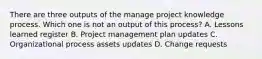 There are three outputs of the manage project knowledge process. Which one is not an output of this process? A. Lessons learned register B. Project management plan updates C. Organizational process assets updates D. Change requests