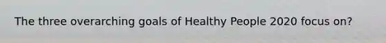 The three overarching goals of Healthy People 2020 focus on?