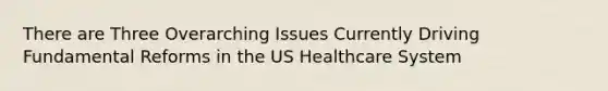 There are Three Overarching Issues Currently Driving Fundamental Reforms in the US Healthcare System