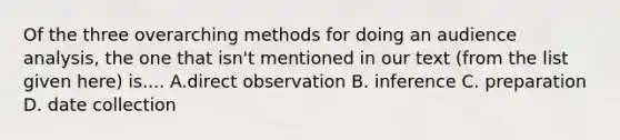 Of the three overarching methods for doing an audience analysis, the one that isn't mentioned in our text (from the list given here) is.... A.direct observation B. inference C. preparation D. date collection