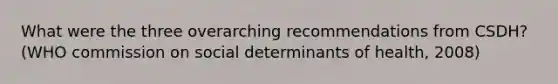 What were the three overarching recommendations from CSDH? (WHO commission on social determinants of health, 2008)