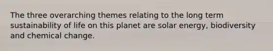 The three overarching themes relating to the long term sustainability of life on this planet are solar energy, biodiversity and chemical change.