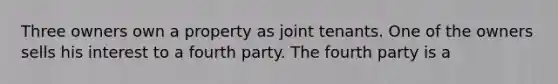 Three owners own a property as joint tenants. One of the owners sells his interest to a fourth party. The fourth party is a