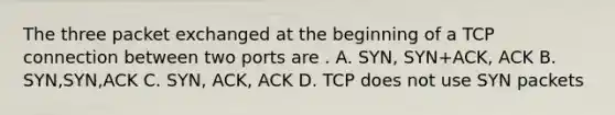 The three packet exchanged at the beginning of a TCP connection between two ports are . A. SYN, SYN+ACK, ACK B. SYN,SYN,ACK C. SYN, ACK, ACK D. TCP does not use SYN packets