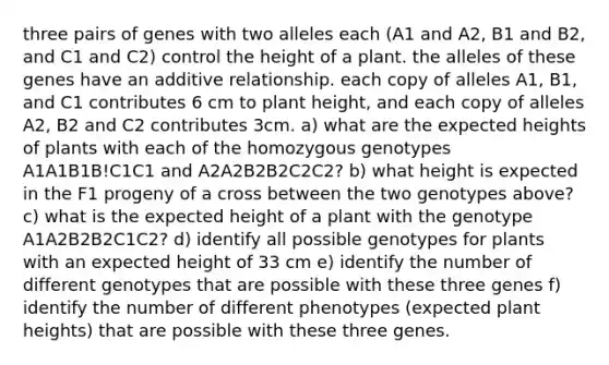 three pairs of genes with two alleles each (A1 and A2, B1 and B2, and C1 and C2) control the height of a plant. the alleles of these genes have an additive relationship. each copy of alleles A1, B1, and C1 contributes 6 cm to plant height, and each copy of alleles A2, B2 and C2 contributes 3cm. a) what are the expected heights of plants with each of the homozygous genotypes A1A1B1B!C1C1 and A2A2B2B2C2C2? b) what height is expected in the F1 progeny of a cross between the two genotypes above? c) what is the expected height of a plant with the genotype A1A2B2B2C1C2? d) identify all possible genotypes for plants with an expected height of 33 cm e) identify the number of different genotypes that are possible with these three genes f) identify the number of different phenotypes (expected plant heights) that are possible with these three genes.