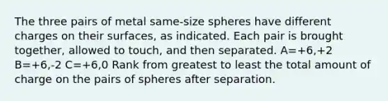 The three pairs of metal same-size spheres have different charges on their surfaces, as indicated. Each pair is brought together, allowed to touch, and then separated. A=+6,+2 B=+6,-2 C=+6,0 Rank from greatest to least the total amount of charge on the pairs of spheres after separation.