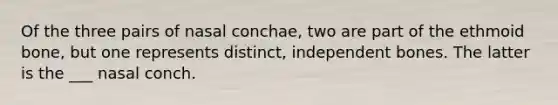 Of the three pairs of nasal conchae, two are part of the ethmoid bone, but one represents distinct, independent bones. The latter is the ___ nasal conch.