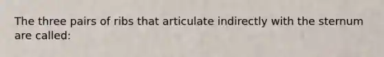The three pairs of ribs that articulate indirectly with the sternum are called: