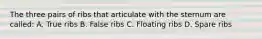 The three pairs of ribs that articulate with the sternum are called: A. True ribs B. False ribs C. Floating ribs D. Spare ribs