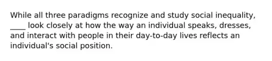 While all three paradigms recognize and study social inequality, ____ look closely at how the way an individual speaks, dresses, and interact with people in their day-to-day lives reflects an individual's social position.