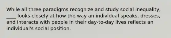 While all three paradigms recognize and study social inequality, ____ looks closely at how the way an individual speaks, dresses, and interacts with people in their day-to-day lives reflects an individual's social position.