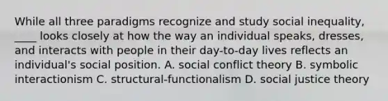 While all three paradigms recognize and study social inequality, ____ looks closely at how the way an individual speaks, dresses, and interacts with people in their day-to-day lives reflects an individual's social position. A. social conflict theory B. symbolic interactionism C. structural-functionalism D. social justice theory