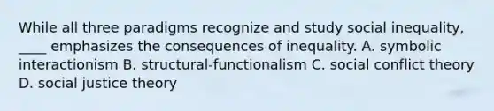 While all three paradigms recognize and study social inequality, ____ emphasizes the consequences of inequality. A. symbolic interactionism B. structural-functionalism C. social conflict theory D. social justice theory