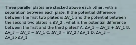 Three parallel plates are stacked above each other, with a separation between each plate. If the potential difference between the first two plates is ΔV_1 and the potential between the second two plates is ΔV_2 , what is the potential difference between the first and the third plates? A. ΔV_3 = ΔV_2 + ΔV_1 B. ΔV_3 = ΔV_2 − ΔV_1 C. ΔV_3 = ΔV_2 / ΔV_1 D. ΔV_3 = ΔV_2×ΔV_1