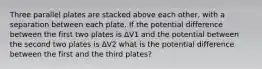 Three parallel plates are stacked above each other, with a separation between each plate. If the potential difference between the first two plates is ΔV1 and the potential between the second two plates is ΔV2 what is the potential difference between the first and the third plates?