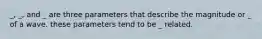 _, _, and _ are three parameters that describe the magnitude or _ of a wave. these parameters tend to be _ related.