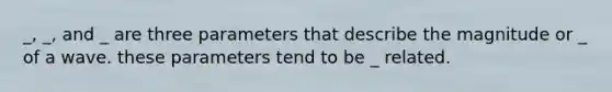 _, _, and _ are three parameters that describe the magnitude or _ of a wave. these parameters tend to be _ related.