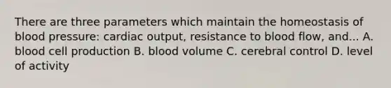 There are three parameters which maintain the homeostasis of blood pressure: cardiac output, resistance to blood flow, and... A. blood cell production B. blood volume C. cerebral control D. level of activity