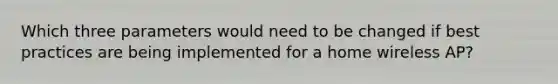 Which three parameters would need to be changed if best practices are being implemented for a home wireless AP?