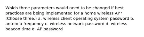 Which three parameters would need to be changed if best practices are being implemented for a home wireless AP? (Choose three.) a. wireless client operating system password b. antenna frequency c. wireless network password d. wireless beacon time e. AP password