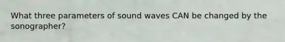 What three parameters of sound waves CAN be changed by the sonographer?