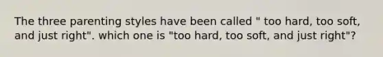 The three parenting styles have been called " too hard, too soft, and just right". which one is "too hard, too soft, and just right"?