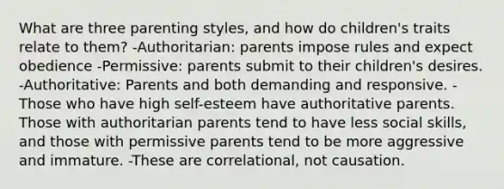 What are three parenting styles, and how do children's traits relate to them? -Authoritarian: parents impose rules and expect obedience -Permissive: parents submit to their children's desires. -Authoritative: Parents and both demanding and responsive. -Those who have high self-esteem have authoritative parents. Those with authoritarian parents tend to have less social skills, and those with permissive parents tend to be more aggressive and immature. -These are correlational, not causation.