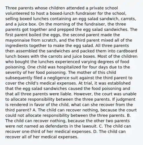 Three parents whose children attended a private school volunteered to host a boxed-lunch fundraiser for the school, selling boxed lunches containing an egg salad sandwich, carrots, and a juice box. On the morning of the fundraiser, the three parents got together and prepped the egg salad sandwiches. The first parent boiled the eggs, the second parent made the mayonnaise from scratch, and the third parent mixed all of the ingredients together to make the egg salad. All three parents then assembled the sandwiches and packed them into cardboard lunch boxes with the carrots and juice boxes. Most of the children who bought the lunches experienced varying degrees of food poisoning. One child was hospitalized for four days due to the severity of her food poisoning. The mother of this child subsequently filed a negligence suit against the third parent to cover the child's medical expenses. At trial, it was established that the egg salad sandwiches caused the food poisoning and that all three parents were liable. However, the court was unable to allocate responsibility between the three parents. If judgment is rendered in favor of the child, what can she recover from the third parent? A. The child can recover nothing, because the court could not allocate responsibility between the three parents. B. The child can recover nothing, because the other two parents were not named as defendants in the lawsuit. C. The child can recover one-third of her medical expenses. D. The child can recover all of her medical expenses.