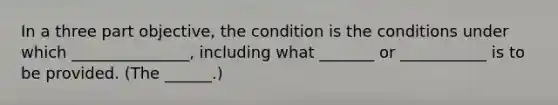 In a three part objective, the condition is the conditions under which _______________, including what _______ or ___________ is to be provided. (The ______.)