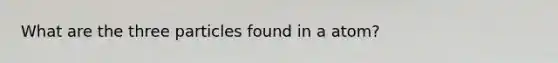 What are the three particles found in a atom?