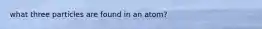 what three particles are found in an atom?