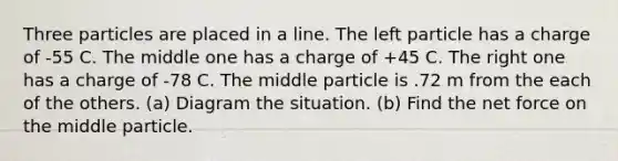 Three particles are placed in a line. The left particle has a charge of -55 C. The middle one has a charge of +45 C. The right one has a charge of -78 C. The middle particle is .72 m from the each of the others. (a) Diagram the situation. (b) Find the net force on the middle particle.