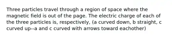 Three particles travel through a region of space where the magnetic field is out of the page. The electric charge of each of the three particles is, respectively, (a curved down, b straight, c curved up--a and c curved with arrows toward eachother)