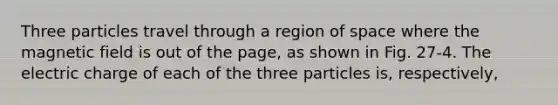 Three particles travel through a region of space where the magnetic field is out of the page, as shown in Fig. 27-4. The electric charge of each of the three particles is, respectively,