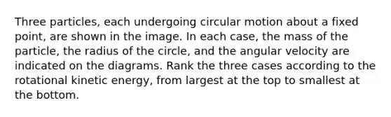 Three particles, each undergoing circular motion about a fixed point, are shown in the image. In each case, the mass of the particle, the radius of the circle, and the angular velocity are indicated on the diagrams. Rank the three cases according to the rotational kinetic energy, from largest at the top to smallest at the bottom.