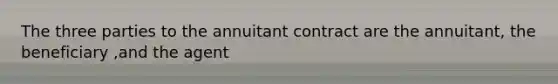 The three parties to the annuitant contract are the annuitant, the beneficiary ,and the agent