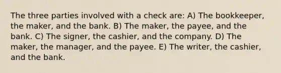 The three parties involved with a check are: A) The bookkeeper, the maker, and the bank. B) The maker, the payee, and the bank. C) The signer, the cashier, and the company. D) The maker, the manager, and the payee. E) The writer, the cashier, and the bank.