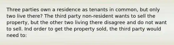 Three parties own a residence as tenants in common, but only two live there? The third party non-resident wants to sell the property, but the other two living there disagree and do not want to sell. Ind order to get the property sold, the third party would need to: