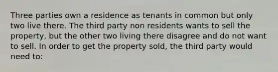 Three parties own a residence as tenants in common but only two live there. The third party non residents wants to sell the property, but the other two living there disagree and do not want to sell. In order to get the property sold, the third party would need to: