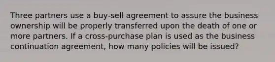 Three partners use a buy-sell agreement to assure the business ownership will be properly transferred upon the death of one or more partners. If a cross-purchase plan is used as the business continuation agreement, how many policies will be issued?