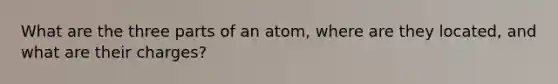 What are the three parts of an atom, where are they located, and what are their charges?