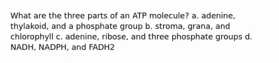 What are the three parts of an ATP molecule? a. adenine, thylakoid, and a phosphate group b. stroma, grana, and chlorophyll c. adenine, ribose, and three phosphate groups d. NADH, NADPH, and FADH2