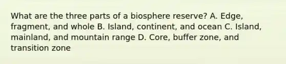 What are the three parts of a biosphere reserve? A. Edge, fragment, and whole B. Island, continent, and ocean C. Island, mainland, and mountain range D. Core, buffer zone, and transition zone