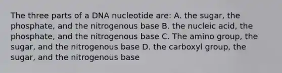 The three parts of a DNA nucleotide are: A. the sugar, the phosphate, and the nitrogenous base B. the nucleic acid, the phosphate, and the nitrogenous base C. The amino group, the sugar, and the nitrogenous base D. the carboxyl group, the sugar, and the nitrogenous base