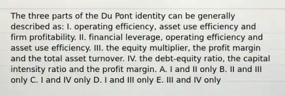 The three parts of the Du Pont identity can be generally described as: I. operating efficiency, asset use efficiency and firm profitability. II. financial leverage, operating efficiency and asset use efficiency. III. the equity multiplier, the profit margin and the total asset turnover. IV. the debt-equity ratio, the capital intensity ratio and the profit margin. A. I and II only B. II and III only C. I and IV only D. I and III only E. III and IV only