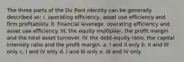 The three parts of the Du Pont identity can be generally described as: I. operating efficiency, asset use efficiency and firm profitability. II. financial leverage, operating efficiency and asset use efficiency. III. the equity multiplier, the profit margin and the total asset turnover. IV. the debt-equity ratio, the capital intensity ratio and the profit margin. a. I and II only b. II and III only c. I and IV only d. I and III only e. III and IV only