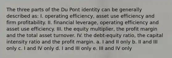 The three parts of the Du Pont identity can be generally described as: I. operating efficiency, asset use efficiency and firm profitability. II. financial leverage, operating efficiency and asset use efficiency. III. the equity multiplier, the profit margin and the total asset turnover. IV. the debt-equity ratio, the capital intensity ratio and the profit margin. a. I and II only b. II and III only c. I and IV only d. I and III only e. III and IV only