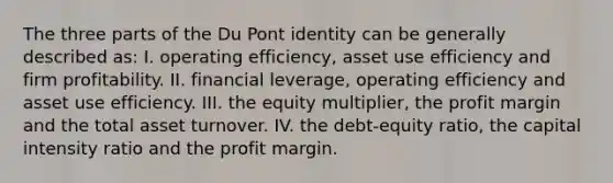 The three parts of the Du Pont identity can be generally described as: I. operating efficiency, asset use efficiency and firm profitability. II. financial leverage, operating efficiency and asset use efficiency. III. the equity multiplier, the profit margin and the total asset turnover. IV. the debt-equity ratio, the capital intensity ratio and the profit margin.