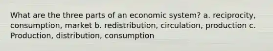 What are the three parts of an economic system? a. reciprocity, consumption, market b. redistribution, circulation, production c. Production, distribution, consumption