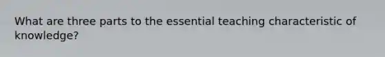 What are three parts to the essential teaching characteristic of knowledge?